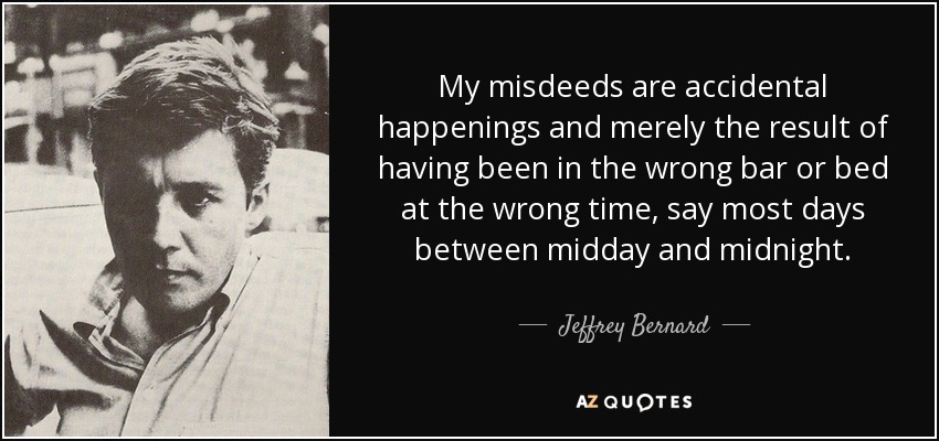 My misdeeds are accidental happenings and merely the result of having been in the wrong bar or bed at the wrong time, say most days between midday and midnight. - Jeffrey Bernard