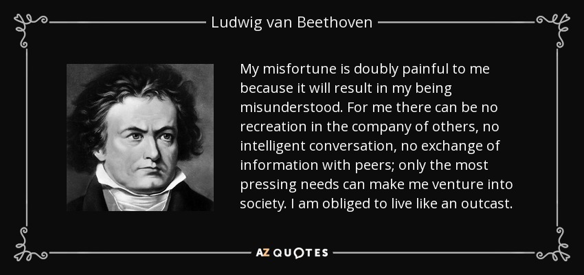 My misfortune is doubly painful to me because it will result in my being misunderstood. For me there can be no recreation in the company of others, no intelligent conversation, no exchange of information with peers; only the most pressing needs can make me venture into society. I am obliged to live like an outcast. - Ludwig van Beethoven