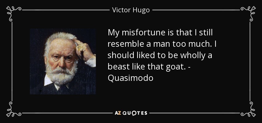 My misfortune is that I still resemble a man too much. I should liked to be wholly a beast like that goat. - Quasimodo - Victor Hugo