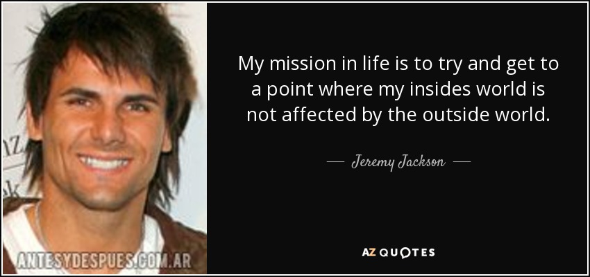 My mission in life is to try and get to a point where my insides world is not affected by the outside world. - Jeremy Jackson