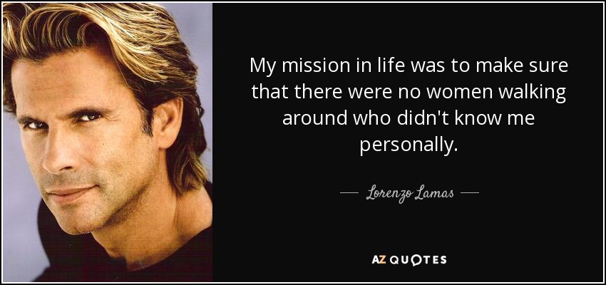 My mission in life was to make sure that there were no women walking around who didn't know me personally. - Lorenzo Lamas