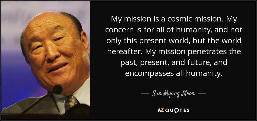 My mission is a cosmic mission. My concern is for all of humanity, and not only this present world, but the world hereafter. My mission penetrates the past, present, and future, and encompasses all humanity. - Sun Myung Moon