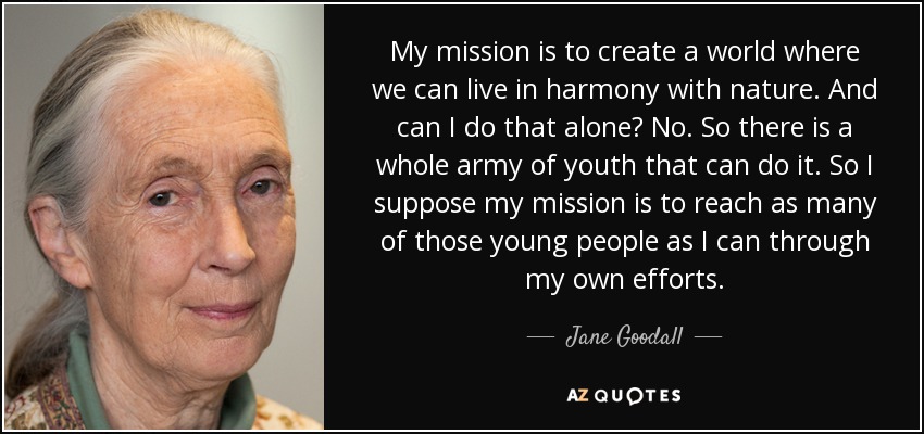 My mission is to create a world where we can live in harmony with nature. And can I do that alone? No. So there is a whole army of youth that can do it. So I suppose my mission is to reach as many of those young people as I can through my own efforts. - Jane Goodall