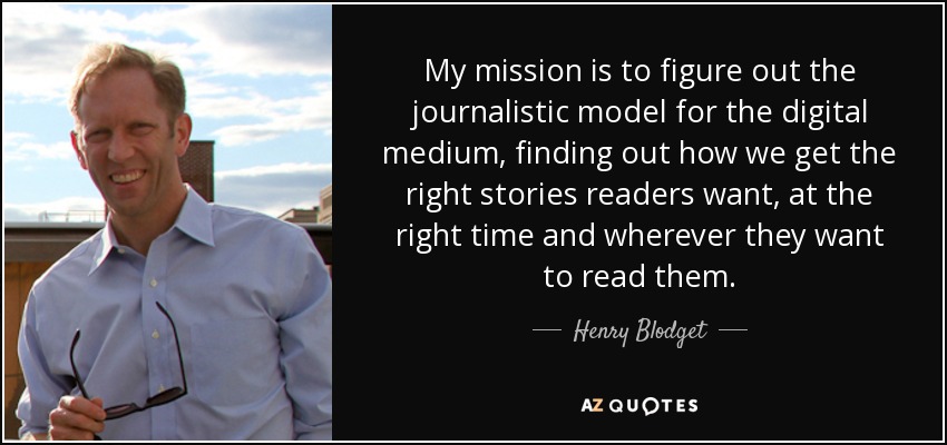 My mission is to figure out the journalistic model for the digital medium, finding out how we get the right stories readers want, at the right time and wherever they want to read them. - Henry Blodget