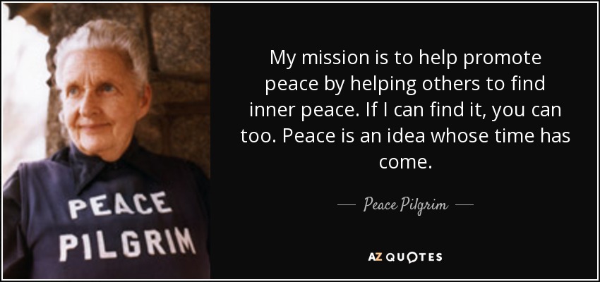 My mission is to help promote peace by helping others to find inner peace. If I can find it, you can too. Peace is an idea whose time has come. - Peace Pilgrim