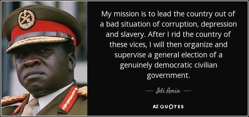 My mission is to lead the country out of a bad situation of corruption, depression and slavery. After I rid the country of these vices, I will then organize and supervise a general election of a genuinely democratic civilian government. - Idi Amin