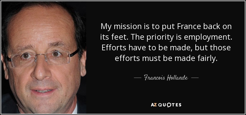 My mission is to put France back on its feet. The priority is employment. Efforts have to be made, but those efforts must be made fairly. - Francois Hollande