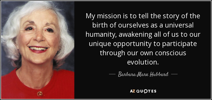 My mission is to tell the story of the birth of ourselves as a universal humanity, awakening all of us to our unique opportunity to participate through our own conscious evolution. - Barbara Marx Hubbard