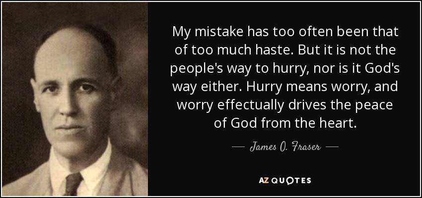 My mistake has too often been that of too much haste. But it is not the people's way to hurry, nor is it God's way either. Hurry means worry, and worry effectually drives the peace of God from the heart. - James O. Fraser