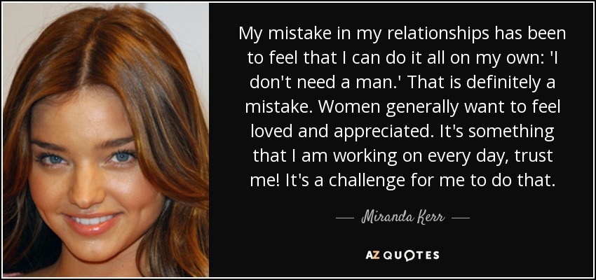 My mistake in my relationships has been to feel that I can do it all on my own: 'I don't need a man.' That is definitely a mistake. Women generally want to feel loved and appreciated. It's something that I am working on every day, trust me! It's a challenge for me to do that. - Miranda Kerr