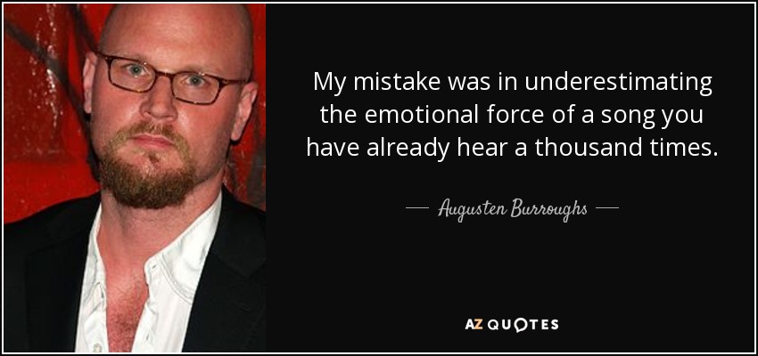 My mistake was in underestimating the emotional force of a song you have already hear a thousand times. - Augusten Burroughs