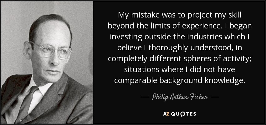 My mistake was to project my skill beyond the limits of experience. I began investing outside the industries which I believe I thoroughly understood, in completely different spheres of activity; situations where I did not have comparable background knowledge. - Philip Arthur Fisher