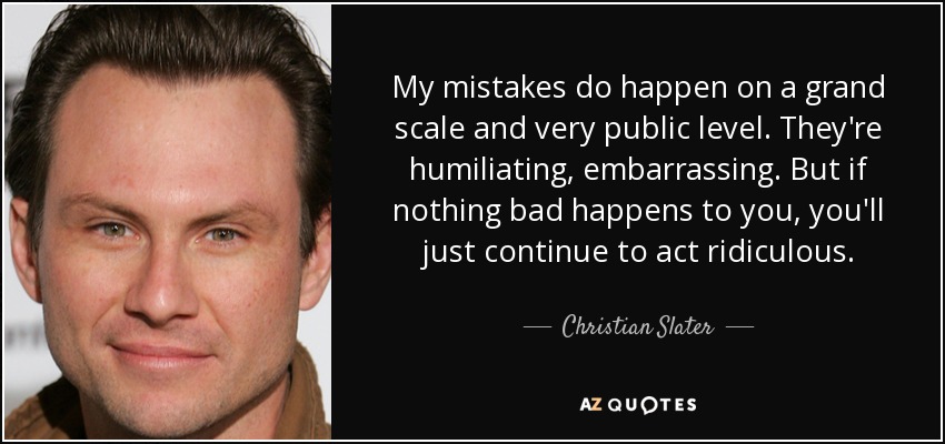 My mistakes do happen on a grand scale and very public level. They're humiliating, embarrassing. But if nothing bad happens to you, you'll just continue to act ridiculous. - Christian Slater