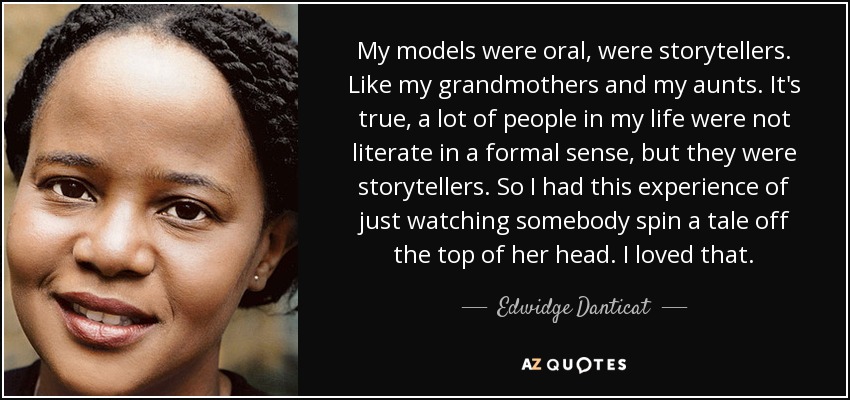 My models were oral, were storytellers. Like my grandmothers and my aunts. It's true, a lot of people in my life were not literate in a formal sense, but they were storytellers. So I had this experience of just watching somebody spin a tale off the top of her head. I loved that. - Edwidge Danticat