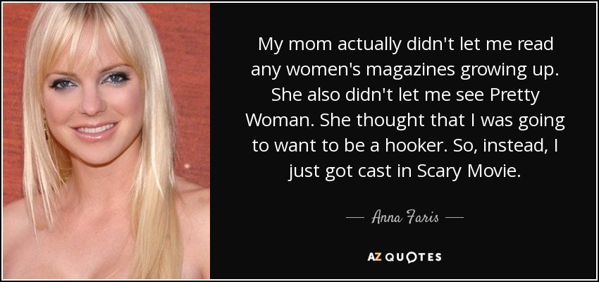 My mom actually didn't let me read any women's magazines growing up. She also didn't let me see Pretty Woman. She thought that I was going to want to be a hooker. So, instead, I just got cast in Scary Movie. - Anna Faris