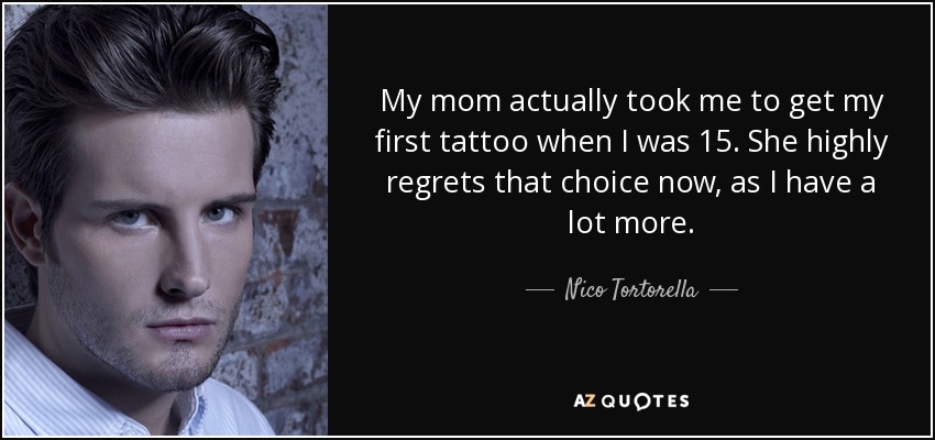 My mom actually took me to get my first tattoo when I was 15. She highly regrets that choice now, as I have a lot more. - Nico Tortorella