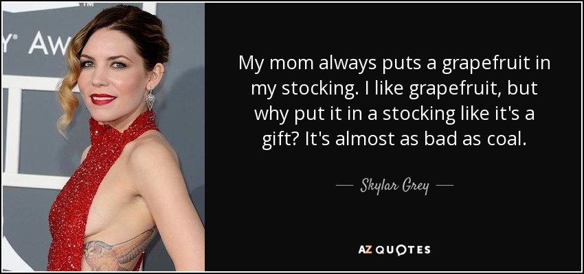 My mom always puts a grapefruit in my stocking. I like grapefruit, but why put it in a stocking like it's a gift? It's almost as bad as coal. - Skylar Grey