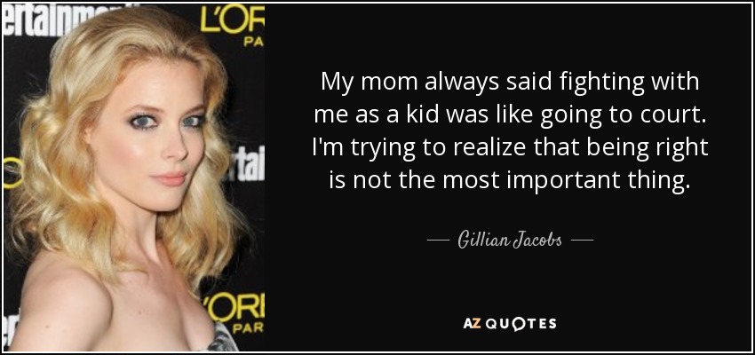 My mom always said fighting with me as a kid was like going to court. I'm trying to realize that being right is not the most important thing. - Gillian Jacobs