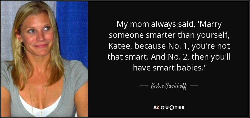 My mom always said, 'Marry someone smarter than yourself, Katee, because No. 1, you're not that smart. And No. 2, then you'll have smart babies.' - Katee Sackhoff