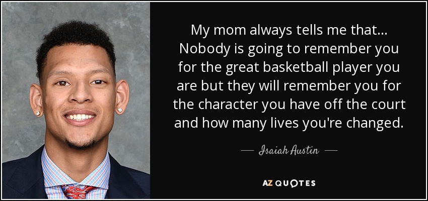 My mom always tells me that... Nobody is going to remember you for the great basketball player you are but they will remember you for the character you have off the court and how many lives you're changed. - Isaiah Austin