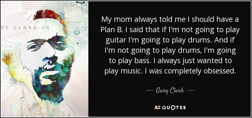 My mom always told me I should have a Plan B. I said that if I'm not going to play guitar I'm going to play drums. And if I'm not going to play drums, I'm going to play bass. I always just wanted to play music. I was completely obsessed. - Gary Clark, Jr.