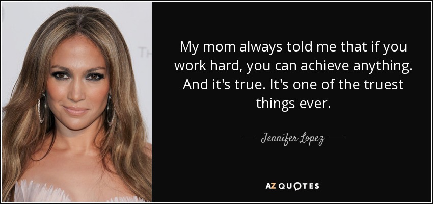 My mom always told me that if you work hard, you can achieve anything. And it's true. It's one of the truest things ever. - Jennifer Lopez