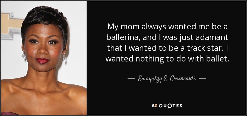 My mom always wanted me be a ballerina, and I was just adamant that I wanted to be a track star. I wanted nothing to do with ballet. - Emayatzy E. Corinealdi