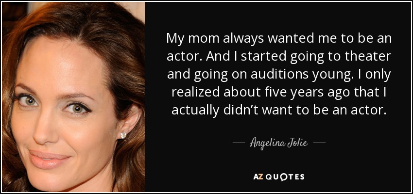 My mom always wanted me to be an actor. And I started going to theater and going on auditions young. I only realized about five years ago that I actually didn’t want to be an actor. - Angelina Jolie