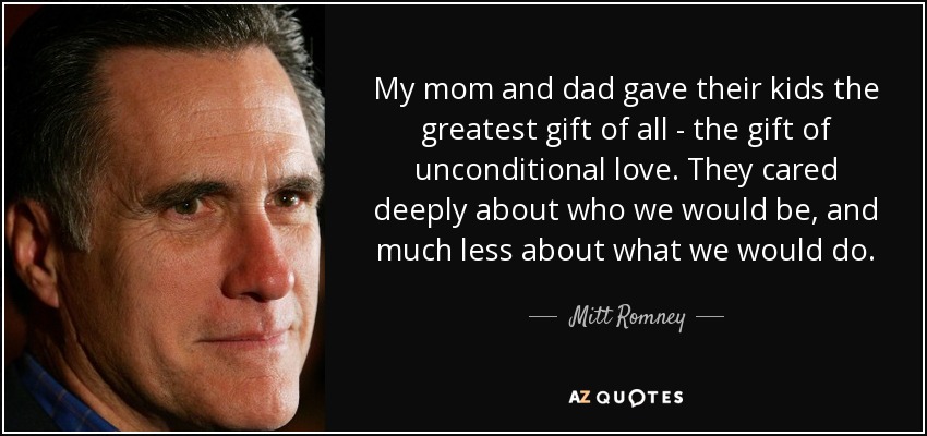 My mom and dad gave their kids the greatest gift of all - the gift of unconditional love. They cared deeply about who we would be, and much less about what we would do. - Mitt Romney