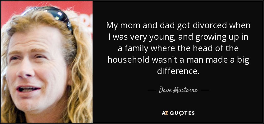 My mom and dad got divorced when I was very young, and growing up in a family where the head of the household wasn't a man made a big difference. - Dave Mustaine