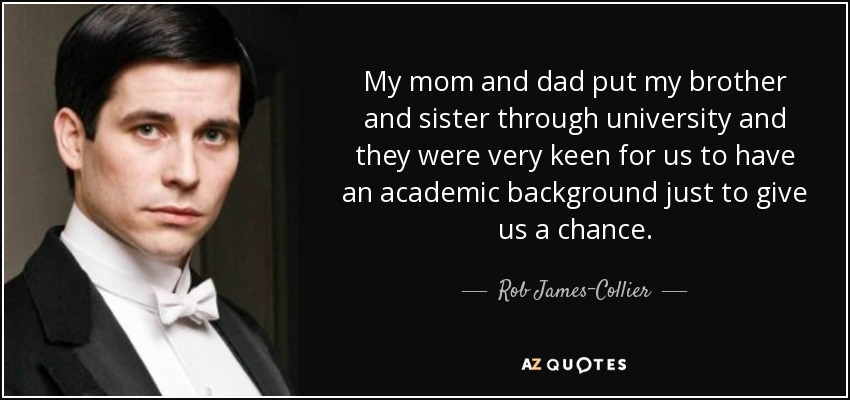 My mom and dad put my brother and sister through university and they were very keen for us to have an academic background just to give us a chance. - Rob James-Collier
