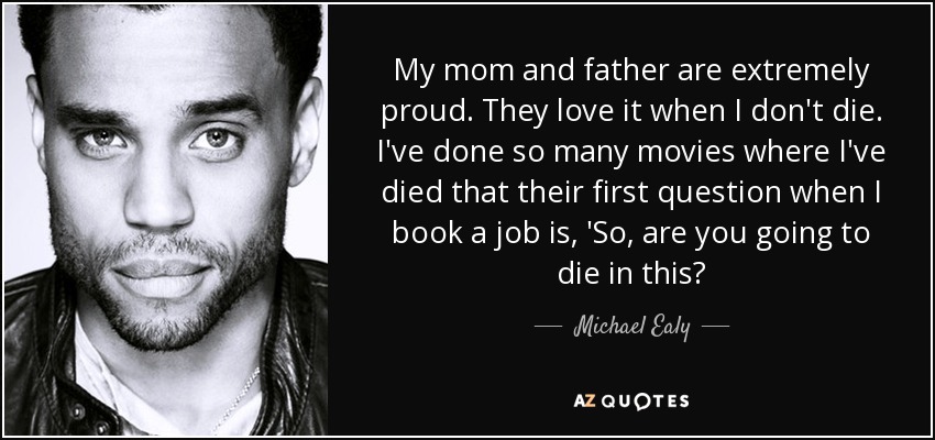 My mom and father are extremely proud. They love it when I don't die. I've done so many movies where I've died that their first question when I book a job is, 'So, are you going to die in this? - Michael Ealy