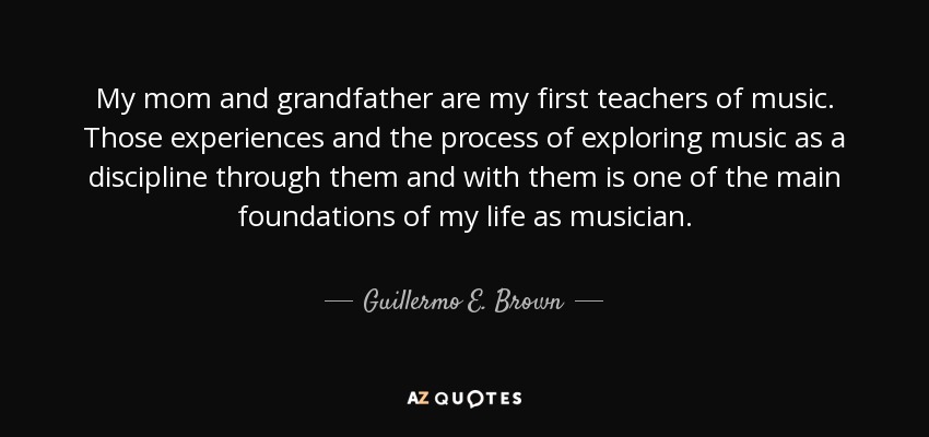 My mom and grandfather are my first teachers of music. Those experiences and the process of exploring music as a discipline through them and with them is one of the main foundations of my life as musician. - Guillermo E. Brown