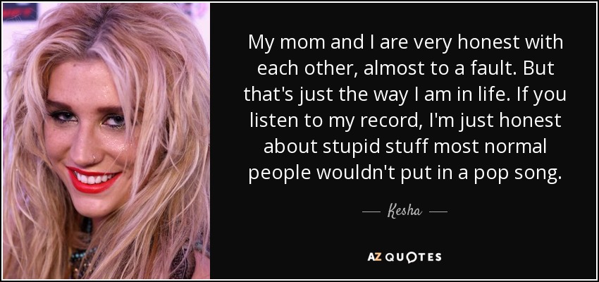 My mom and I are very honest with each other, almost to a fault. But that's just the way I am in life. If you listen to my record, I'm just honest about stupid stuff most normal people wouldn't put in a pop song. - Kesha