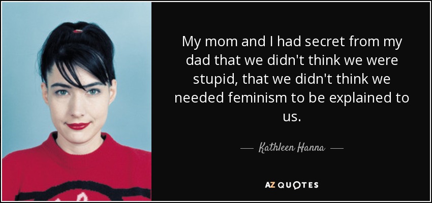 My mom and I had secret from my dad that we didn't think we were stupid, that we didn't think we needed feminism to be explained to us. - Kathleen Hanna