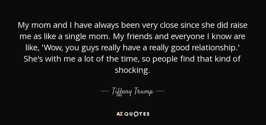 My mom and I have always been very close since she did raise me as like a single mom. My friends and everyone I know are like, 'Wow, you guys really have a really good relationship.' She's with me a lot of the time, so people find that kind of shocking. - Tiffany Trump