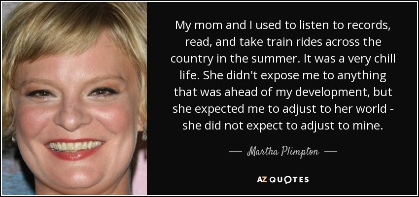 My mom and I used to listen to records, read, and take train rides across the country in the summer. It was a very chill life. She didn't expose me to anything that was ahead of my development, but she expected me to adjust to her world - she did not expect to adjust to mine. - Martha Plimpton