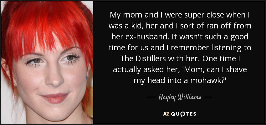 My mom and I were super close when I was a kid, her and I sort of ran off from her ex-husband. It wasn't such a good time for us and I remember listening to The Distillers with her. One time I actually asked her, 'Mom, can I shave my head into a mohawk?' - Hayley Williams
