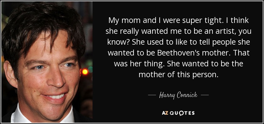 My mom and I were super tight. I think she really wanted me to be an artist, you know? She used to like to tell people she wanted to be Beethoven's mother. That was her thing. She wanted to be the mother of this person. - Harry Connick, Jr.