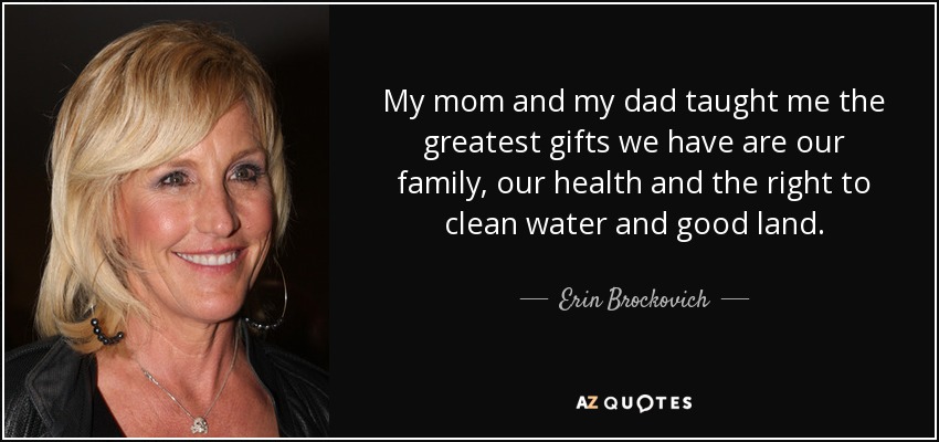 My mom and my dad taught me the greatest gifts we have are our family, our health and the right to clean water and good land. - Erin Brockovich