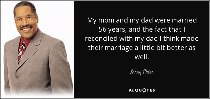 My mom and my dad were married 56 years, and the fact that I reconciled with my dad I think made their marriage a little bit better as well. - Larry Elder