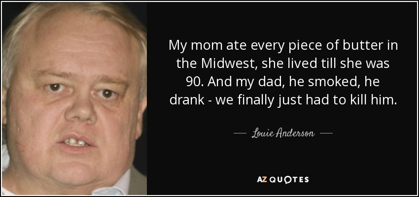 My mom ate every piece of butter in the Midwest, she lived till she was 90. And my dad, he smoked, he drank - we finally just had to kill him. - Louie Anderson