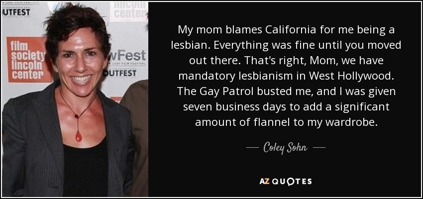 My mom blames California for me being a lesbian. Everything was fine until you moved out there. That's right, Mom, we have mandatory lesbianism in West Hollywood. The Gay Patrol busted me, and I was given seven business days to add a significant amount of flannel to my wardrobe. - Coley Sohn