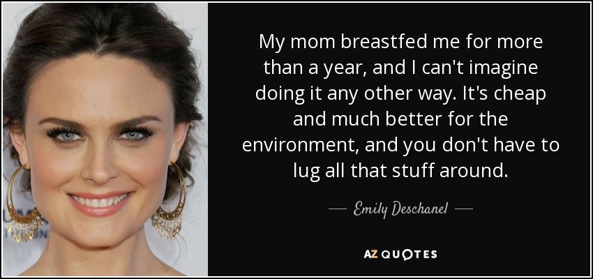 My mom breastfed me for more than a year, and I can't imagine doing it any other way. It's cheap and much better for the environment, and you don't have to lug all that stuff around. - Emily Deschanel