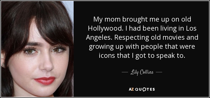 My mom brought me up on old Hollywood. I had been living in Los Angeles. Respecting old movies and growing up with people that were icons that I got to speak to. - Lily Collins