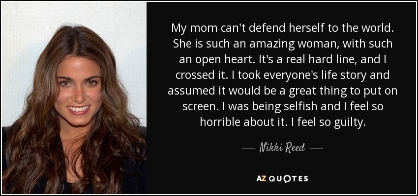 My mom can't defend herself to the world. She is such an amazing woman, with such an open heart. It's a real hard line, and I crossed it. I took everyone's life story and assumed it would be a great thing to put on screen. I was being selfish and I feel so horrible about it. I feel so guilty. - Nikki Reed