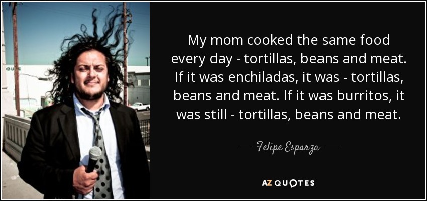 My mom cooked the same food every day - tortillas, beans and meat. If it was enchiladas, it was - tortillas, beans and meat. If it was burritos, it was still - tortillas, beans and meat. - Felipe Esparza