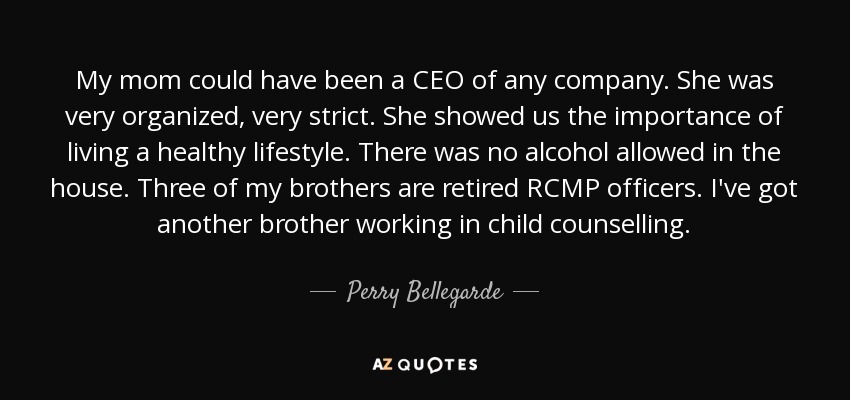 My mom could have been a CEO of any company. She was very organized, very strict. She showed us the importance of living a healthy lifestyle. There was no alcohol allowed in the house. Three of my brothers are retired RCMP officers. I've got another brother working in child counselling. - Perry Bellegarde