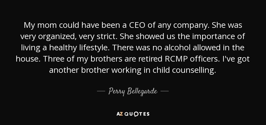 My mom could have been a CEO of any company. She was very organized, very strict. She showed us the importance of living a healthy lifestyle. There was no alcohol allowed in the house. Three of my brothers are retired RCMP officers. I've got another brother working in child counselling. - Perry Bellegarde