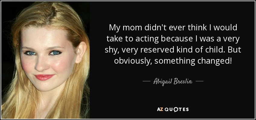 My mom didn't ever think I would take to acting because I was a very shy, very reserved kind of child. But obviously, something changed! - Abigail Breslin